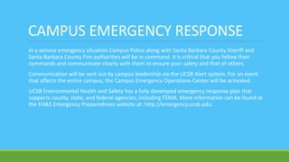 CAMPUS EMERGENCY RESPONSE
In a serious emergency situation Campus Police along with Santa Barbara County Sheriff and
Santa Barbara County Fire authorities will be in command. It is critical that you follow their
commands and communicate clearly with them to ensure your safety and that of others.
Communication will be sent out by campus leadership via the UCSB Alert system. For an event
that affects the entire campus, the Campus Emergency Operations Center will be activated.
UCSB Environmental Health and Safety has a fully developed emergency response plan that
supports county, state, and federal agencies, including FEMA. More information can be found at
the EH&S Emergency Preparedness website at: http://emergency.ucsb.edu.
 