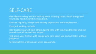 SELF-CARE
Get adequate sleep and eat healthy foods. Grieving takes a lot of energy and
your body needs nourishment and rest.
Exercise regularly; it helps with anxiety, depression, and sleeplessness.
Even just walking can help.
Don’t isolate yourself from others. Spend time with family and friends who can
provide you with emotional support.
Talk about your feelings with people who care about you and will listen without
judgment.
Seek help from professionals when appropriate.
 