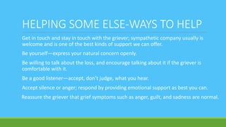 HELPING SOME ELSE-WAYS TO HELP
Get in touch and stay in touch with the griever; sympathetic company usually is
welcome and is one of the best kinds of support we can offer.
Be yourself—express your natural concern openly.
Be willing to talk about the loss, and encourage talking about it if the griever is
comfortable with it.
Be a good listener—accept, don’t judge, what you hear.
Accept silence or anger; respond by providing emotional support as best you can.
Reassure the griever that grief symptoms such as anger, guilt, and sadness are normal.
 