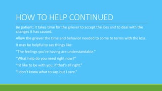 HOW TO HELP CONTINUED
Be patient; it takes time for the griever to accept the loss and to deal with the
changes it has caused.
Allow the griever the time and behavior needed to come to terms with the loss.
It may be helpful to say things like:
“The feelings you’re having are understandable.”
“What help do you need right now?”
“I’d like to be with you, if that’s all right.”
“I don’t know what to say, but I care.”
 