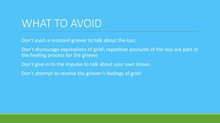 WHAT TO AVOID
Don’t push a resistant griever to talk about the loss.
Don’t discourage expressions of grief; repetitive accounts of the loss are part of
the healing process for the griever.
Don’t give in to the impulse to talk about your own losses.
Don’t attempt to resolve the griever’s feelings of grief.
 