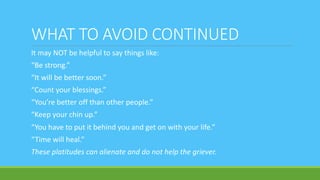 WHAT TO AVOID CONTINUED
It may NOT be helpful to say things like:
“Be strong.”
“It will be better soon.”
“Count your blessings.”
“You’re better off than other people.”
“Keep your chin up.”
“You have to put it behind you and get on with your life.”
“Time will heal.”
These platitudes can alienate and do not help the griever.
 