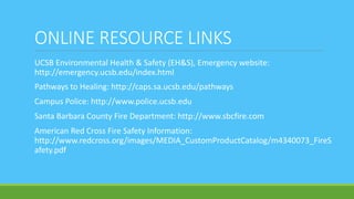 ONLINE RESOURCE LINKS
UCSB Environmental Health & Safety (EH&S), Emergency website:
http://emergency.ucsb.edu/index.html
Pathways to Healing: http://caps.sa.ucsb.edu/pathways
Campus Police: http://www.police.ucsb.edu
Santa Barbara County Fire Department: http://www.sbcfire.com
American Red Cross Fire Safety Information:
http://www.redcross.org/images/MEDIA_CustomProductCatalog/m4340073_FireS
afety.pdf
 