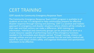 CERT TRAINING
CERT stands for Community Emergency Response Team
The Community Emergency Response Team (CERT) program is available to all
students at no cost. It is designed to help communities prepare for effective
disaster response through training and planning. CERT is a positive and realistic
approach to emergency and disaster situations where citizens will be initially on
their own and their actions can make a difference. With training and
information, individual and community groups can be prepared to serve as a
crucial resource capable of performing many of the emergency functions
needed in the immediate post-disaster period. Through training, citizens can
manage utilities and put out small fires; provide first aid and basic medical aid;
search for and rescue victims safely; and organize themselves and spontaneous
volunteers to be effective.
 