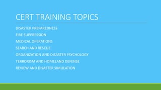 CERT TRAINING TOPICS
DISASTER PREPAREDNESS
FIRE SUPPRESSION
MEDICAL OPERATIONS
SEARCH AND RESCUE
ORGANIZATION AND DISASTER PSYCHOLOGY
TERRORISM AND HOMELAND DEFENSE
REVIEW AND DISASTER SIMULATION
 
