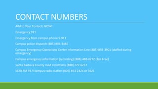 CONTACT NUMBERS
Add to Your Contacts NOW!
Emergency 911
Emergency from campus phone 9-911
Campus police dispatch (805) 893-3446
Campus Emergency Operations Center Information Line (805) 893-3901 (staffed during
emergency)
Campus emergency information (recording) (888) 488-8272 (Toll Free)
Santa Barbara County road conditions (888) 727-6237
KCSB FM 91.9 campus radio station (805) 893-2424 or 3921
 