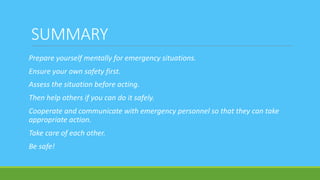 SUMMARY
Prepare yourself mentally for emergency situations.
Ensure your own safety first.
Assess the situation before acting.
Then help others if you can do it safely.
Cooperate and communicate with emergency personnel so that they can take
appropriate action.
Take care of each other.
Be safe!
 