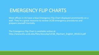 EMERGENCY FLIP CHARTS
Most offices in AS have a blue Emergency Flip Chart displayed prominently on a
wall. They’re a great resource to review UCSB emergency procedures and
prepare yourself mentally.
The Emergency Flip Chart is available online at:
http://www.ehs.ucsb.edu/files/docs/ep/UCSB_flipchart_English_091613.pdf
 