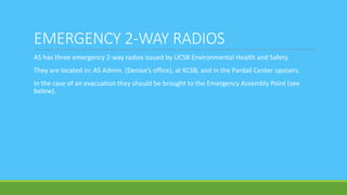 EMERGENCY 2-WAY RADIOS
AS has three emergency 2-way radios issued by UCSB Environmental Health and Safety.
They are located in: AS Admin. (Denise’s office), at KCSB, and in the Pardall Center upstairs.
In the case of an evacuation they should be brought to the Emergency Assembly Point (see
below).
 