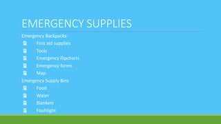 EMERGENCY SUPPLIES
Emergency Backpacks:
Ÿ First aid supplies
Ÿ Tools
Ÿ Emergency flipcharts
Ÿ Emergency forms
Ÿ Map
Emergency Supply Bins
Ÿ Food
Ÿ Water
Ÿ Blankets
Ÿ Flashlight
 