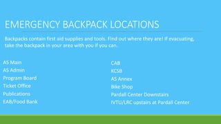 EMERGENCY BACKPACK LOCATIONS
AS Main
AS Admin
Program Board
Ticket Office
Publications
EAB/Food Bank
CAB
KCSB
AS Annex
Bike Shop
Pardall Center Downstairs
IVTU/LRC upstairs at Pardall Center
Backpacks contain first aid supplies and tools. Find out where they are! If evacuating,
take the backpack in your area with you if you can.
 