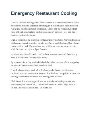 Emergency Restaurant Cooling
It was a terrible feelingwhen the manager of a long-time North Dallas
caf arrived at work Saturday morning to discover all of their roof top
A/C units had been stolen overnight. Those can be replaced, he told
me on the phone, but my customers comfort cannot. How can Spot
Cooling Systems help me.
On his computer he searched for Emergency Portable Air Conditioners
Dallas and Google directed him to us. This was at 8:45am. Our phone
conversation ended by 9:00am and within an hour we were on site
with three of our 1.5 ton Spot Coolers.
15 minutes to install one in the kitchen, servers area and the dining
area. Cool air was flowingright away.
By noon on Saturday we had visited the other tenants of the shopping
center and took care of their needs as well.
It took almost three weeks for the landlord to have the a/c units
replaced and our customers were so thankful for our quick service, fair
pricing, meetingtheir needs and taking care of them.
I left there that morning with the satisfaction of taking care of our
customers,but best of all, I left with the tastiest Mile-High Peanut
Butter Chocolate Cream Pie I’ve ever had!
 