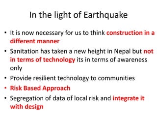 In the light of Earthquake
• It is now necessary for us to think construction in a
different manner
• Sanitation has taken a new height in Nepal but not
in terms of technology its in terms of awareness
only
• Provide resilient technology to communities
• Risk Based Approach
• Segregation of data of local risk and integrate it
with design
 