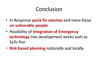Conclusion
• In Response quick fix solution and more focus
on vulnerable people
• Possibility of Integration of Emergency
technology into development works such as
SaTo Pan
• Risk based planning nationally and locally
 