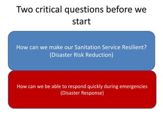 Two critical questions before we
start
How can we make our Sanitation Service Resilient?
(Disaster Risk Reduction)
How can we be able to respond quickly during emergencies
(Disaster Response)
 