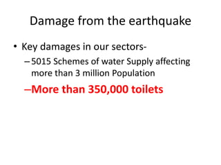 Damage from the earthquake
• Key damages in our sectors-
–5015 Schemes of water Supply affecting
more than 3 million Population
–More than 350,000 toilets
 