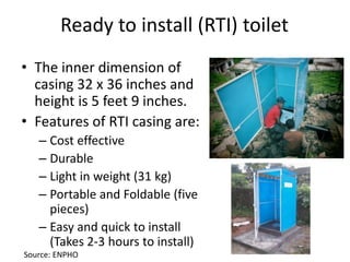 Ready to install (RTI) toilet
• The inner dimension of
casing 32 x 36 inches and
height is 5 feet 9 inches.
• Features of RTI casing are:
– Cost effective
– Durable
– Light in weight (31 kg)
– Portable and Foldable (five
pieces)
– Easy and quick to install
(Takes 2-3 hours to install)
Source: ENPHO
 