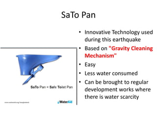 SaTo Pan
• Innovative Technology used
during this earthquake
• Based on "Gravity Cleaning
Mechanism"
• Easy
• Less water consumed
• Can be brought to regular
development works where
there is water scarcity
 