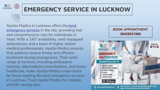EMERGENCY SERVICE IN LUCKNOW
Apollo Medics in Lucknow offers the best
emergency services in the city, providing fast
and comprehensive care for individuals in
need. With a 24/7 availability, well-equipped
ambulances, and a team of highly skilled
medical professionals, Apollo Medics ensures
that patients receive timely and efficient
treatment during emergencies. Their wide
range of services, including ambulance
services, telemedicine consultations, and home
healthcare, make Apollo Medics a top choice
for those seeking the best emergency services
in Lucknow. Trust Apollo Medics for reliable
and life-saving care.
BOOK APPOINTMENT
08429021960
 