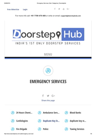 04/06/2016 Emergency Services | Item Categories | Doorstephub
http://www.doorstephub.com/cat/emergency­services/ 1/8
EMERGENCY SERVICES
24 Hours Chemi… Ambulance Serv… Blood Banks
Cardiologists Duplicate Key St… duplicate key st…
Fire Brigade Police Towing Services
  
Share this page
Free Advertise     Login
For more info call: +91 7799 479 489 or write on email: support@doorstephub.com
   
MENU
 