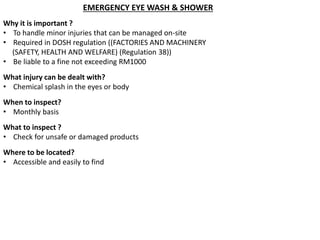 EMERGENCY EYE WASH & SHOWER
Why it is important ?
• To handle minor injuries that can be managed on-site
• Required in DOSH regulation ((FACTORIES AND MACHINERY
(SAFETY, HEALTH AND WELFARE) (Regulation 38))
• Be liable to a fine not exceeding RM1000
What injury can be dealt with?
• Chemical splash in the eyes or body
When to inspect?
• Monthly basis
What to inspect ?
• Check for unsafe or damaged products
Where to be located?
• Accessible and easily to find
 