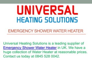 EMERGENCY SHOWER WATER HEATER
Universal Heating Solutions is a leading supplier of
Emergency Shower Water Heater in UK. We have a
huge collection of Water Heater at reasonable prices.
Contact us today at 0845 528 0042.
 