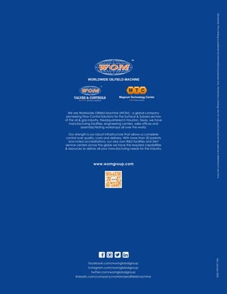Disclaimer.
This
catalog
is
published
for
informational
purposes
only.
All
previous
catalogs
are
not
valid
and
should
not
be
used
as
a
reference
in
any
form.
www.womgroup.com
facebook.com/womglobalgroup
instagram.com/womglobalgroup
twitter.com/womglobalgroup
linkedin.com/company/worldwideoilfieldmachine
Rev.January
2020
We are Worldwide Oilfield Machine (WOM) - a global company
pioneering Flow Control Solutions for the Surface & Subsea sectors
of the oil & gas industry. Headquartered in Houston, Texas, we have
manufacturing facilities, engineering centers, sales offices and
assembly/testing workshops all over the world.
Our strength is our robust infrastructure that allows us complete
control over quality, costs and delivery. With more than 20 patents
and noted accreditations, our very own R&D facilities and 24x7
service centers across the globe we have the required capabilities
& resources to deliver all your manufacturing needs for the industry.
 