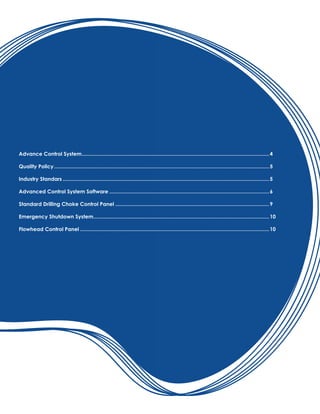 Advance Control System.................................................................................................................................4
Quality Policy....................................................................................................................................................5
Industry Standars..............................................................................................................................................5
Advanced Control System Software..............................................................................................................6
Standard Drilling Choke Control Panel..........................................................................................................9
Emergency Shutdown System.........................................................................................................................10
Flowhead Control Panel..................................................................................................................................10
 