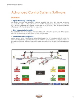7
Worldwide Oilfield Machine
Features
• Liquid Monitoring System (LQS)
The system monitors the differential pressure between the liquid seal and the mud gas
separator. The WOM control system software notifies the operator via internal and external
audible/ visual alarms when the liquid seal is in danger of being breached. As an option, WOM
offers a controlled automated “dump” sequence.
• Gate valve control graphics
The top half of the screen displays the state of the gate valves. The bottom half of the screen
displays the automated valve control OPEN/CLOSE buttons.
• Automated valve sequence
As an option, WOM can provide automated sequences for opening/ closing valves on
selection of particular operational modes. In addition, an automated “dump” sequence is
provided to assist the operator in redirecting well returns from the MGS to the overboard flow
lines.
Advanced Control Systems Software
 