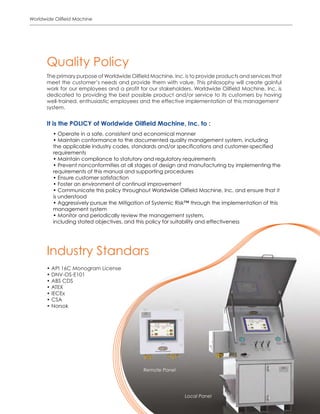 5
Worldwide Oilfield Machine
The primary purpose of Worldwide Oilfield Machine, Inc. is to provide products and services that
meet the customer’s needs and provide them with value. This philosophy will create gainful
work for our employees and a profit for our stakeholders. Worldwide Oilfield Machine, Inc. is
dedicated to providing the best possible product and/or service to its customers by having
well-trained, enthusiastic employees and the effective implementation of this management
system.
• Operate in a safe, consistent and economical manner
• Maintain conformance to the documented quality management system, including
the applicable industry codes, standards and/or specifications and customer-specified
requirements
• Maintain compliance to statutory and regulatory requirements
• Prevent nonconformities at all stages of design and manufacturing by implementing the
requirements of this manual and supporting procedures
• Ensure customer satisfaction
• Foster an environment of continual improvement
• Communicate this policy throughout Worldwide Oilfield Machine, Inc. and ensure that it
is understood
• Aggressively pursue the Mitigation of Systemic Risk™ through the implementation of this
management system
• Monitor and periodically review the management system,
including stated objectives, and this policy for suitability and effectiveness
Quality Policy
It is the POLICY of Worldwide Oilfield Machine, Inc. to :
• API 16C Monogram License
• DNV-OS-E101
• ABS CDS
• ATEX
• IECEx
• CSA
• Norsok
Industry Standars
Remote Panel
Local Panel
 