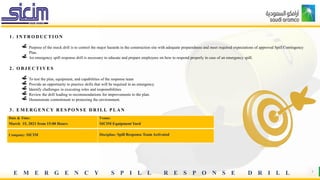E M E R G E N C Y S P I L L R E S P O N S E D R I L L 3
1 . I N T R O D U C T I O N
Purpose of the mock drill is to control the major hazards in the construction site with adequate preparedness and meet required expectations of approved Spill Contingency
Plan.
An emergency spill response drill is necessary to educate and prepare employees on how to respond properly in case of an emergency spill.
2 . O B J E C T I V E S
To test the plan, equipment, and capabilities of the response team
Provide an opportunity to practice skills that will be required in an emergency.
Identify challenges in executing roles and responsibilities
Review the drill leading to recommendations for improvements to the plan.
Demonstrate commitment to protecting the environment.
3 . E M E R G E N C Y R E S P O N S E D R I L L P L A N
Date & Time:
March 15, 2021 from 15:00 Hours
Venue:
SICIM Equipment Yard
Company: SICIM Discipline: Spill Response Team Activated
 