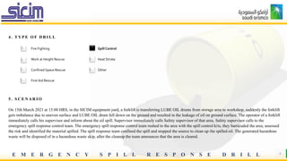 E M E R G E N C Y S P I L L R E S P O N S E D R I L L 4
4 . T Y P E O F D R I L L
5 . S C E N A R I O
On 15th March 2021 at 15:00 HRS, in the SICIM equipment yard, a forklift is transferring LUBE OIL drums from storage area to workshop, suddenly the forklift
gets imbalance due to uneven surface and LUBE OIL drum fell down on the ground and resulted in the leakage of oil on ground surface. The operator of a forklift
immediately calls his supervisor and inform about the oil spill. Supervisor immediately calls Safety supervisor of that area, Safety supervisor calls to the
emergency spill response control team. The emergency spill response control team rushed to the area with the spill control kits, they barricaded the area, assessed
the risk and identified the material spilled. The spill response team confined the spill and stopped the source to clean up the spilled oil. The generated hazardous
waste will be disposed of in a hazardous waste skip, after the cleanup the team announces that the area is cleared.
Fire Fighting Spill Control
Work at Height Rescue Heat Stroke
Confined Space Rescue Other
First Aid Rescue
 