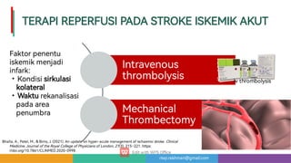risqi.rakhman@gmail.com
TERAPIREPERFUSIPADASTROKEISKEMIKAKUT
Intravenous
thrombolysis
Mechanical
rombectomy
•
•
Faktorpenentu
iskemikmenjadi
infark:
Kondisisirkulasi
kolateral
Wakturekanalisasi
padaarea
penumbra
Bhalla,A.,Patel,M.,Birns,J.(2021).Anupdateonhyper-acutemanagementofischaemicstroke.Clinical
Medicine,JournaloftheRoyalCollegeofPhysiciansofLondon,21(3),215–221.https:
//doi.org/10.7861/CLINMED.2020-0998
Ivthrombolysis
 