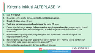 risqi.rakhman@gmail.com
KriteriaInklusiALTEPLASEIV
a.
b.
c.
d.
e.
f.
g.
h.
usia≥18tahun
Diagnosisklinisstrokedengande sitneurologisyangjelas.
Onset≤4,5jamatau≤6jam
TidakadagambaranperdarahanintracranialpadaCTscan
Pasienataukeluargamenge idanmenerimakeuntungandanrisikoyangmungkintimbul.
Harusadapersetujuante ulisdaripasienataukeluargauntukdilakukanterapi PA
(Alteplase)
Bolehdiberikanpadapasienyangmengonsumsiaspirinataukombinasiaspirindan
klopidogrelsebelumnya.
BolehdiberikanpadapasiengagalginjalkronikdenganaPTTnormal(risikoperdarahan
meningkatpadapasiendenganpeningkatanaPTT).
Bolehdiberikanpadapasiendengansicklecelldisease.
PNPKSTROKE,2019
 