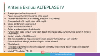 risqi.rakhman@gmail.com
KriteriaEkslusiALTEPLASEIV
k.
l.
m.
n.
o.
p.
q.
r.
s.
t.
u.
v.
w.
x.
Riwayatperdarahanintracranial.
Pasiendengantumorintracranialintra-aksial.
Tekanandarahsistolik185mmHg,diastolik110mmHg.
Glukosadarah50mg/dLatau400mg/dL.
Gejalaperdarahansubaraknoid.
Gejalaendocarditisinfektif.
Gejalaataukecurigaandiseksiao a.
Pungsia eripadatempatyangtidakdapatdikompresiataupungsilumbaldalam1minggu
sebelumnya.
Jumlahplatelet100.000/mm3.
Bilamendapatterapiheparindalam48jamatauLMWHdalam24jamterakhir
Gambaranklinisadanyaperikarditispostinfarkmiokard
Wanitahamil.
Tidaksedangmenkonsumsiantikoagulanoral(ataubilasedangdalamterapiantikoagulan
hendaklahINR≤1,7)
NilaiaPTT40atauPT15.
 