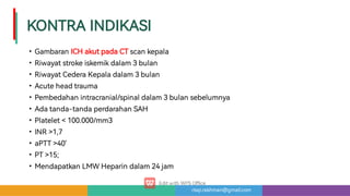 risqi.rakhman@gmail.com
KONTRAINDIKASI
•
•
•
•
•
•
•
•
•
•
•
GambaranICHakutpadaCTscankepala
Riwayatstrokeiskemikdalam3bulan
RiwayatCederaKepaladalam3bulan
Acuteheadtrauma
Pembedahanintracranial/spinaldalam3bulansebelumnya
Adatanda-tandaperdarahanSAH
Platelet100.000/mm3
INR1,7
aPTT40’
PT15;
MendapatkanLMWHeparindalam24jam
 