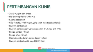 risqi.rakhman@gmail.com
PERTIMBANGANKLINIS
•
•
•
•
•
•
•
•
•
•
Jika3-4,5jamdarionset:
Pre-existingdibility(mRS≥2)
Kejangsaatonset
GDS50atau400mg/dLyangtelahmendapatkanterapi
Riwayatperdarahan
Riwayatpenggunaanwa arindanINR≤1,7atauaPT15s
Pungsilumbar7hari
Pungsia eri7hari
Operasipembedahanmayordalam14hari
RiwayatperdarahanGIatauGU21hari
 
