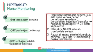 risqi.rakhman@gmail.com
1.
2.
3.
Hentikantrombolisissegera,jika
adanyerikepalahebat,
penurunankesadaran,
perdarahan,kesulitanbernafas
hubungineurologist CTScan
kepalacito
NilaiskorNIHSSsetelah
trombolisisselesai
Rawatdiruangstrokehiperakut,
minimal1x24jam monitoring
paskatrombolisis
@15’ pada2jampe ama
@30’ pada6jamberikutnya
@60’ s.d24jamsetelah
trombolisisdiberikan
HIPERAKUT:

NurseMonitoring
 
