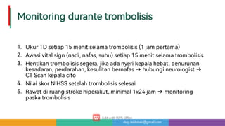 risqi.rakhman@gmail.com
Monitoringdurantetrombolisis
1.
2.
3.
4.
5.
UkurTDsetiap15menitselamatrombolisis(1jampe ama)
Awasivitalsign(nadi,nafas,suhu)setiap15menitselamatrombolisis
Hentikantrombolisissegera,jikaadanyerikepalahebat,penurunan
kesadaran,perdarahan,kesulitanbernafas hubungineurologist
CTScankepalacito
NilaiskorNIHSSsetelahtrombolisisselesai
Rawatdiruangstrokehiperakut,minimal1x24jam monitoring
paskatrombolisis
 