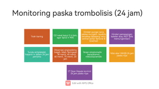 Monitoringpaskatrombolisis(24jam)
Tirah baring O2nasalkanul2-4lpm,
agar SpO2≥95%
Hindaripungsivena
sebisa mungkin. Apabila
terpaksa dipasang vena
sentral(a erifemoral
brachial)
Hindaripemasangan
kateter atau NGT(bila
memungkinkan)
Tunda antiplatelet,
heparin iv dalam24jam
pe ama
Obse asiangioedema
(wajah,lidah,faringeal)
30menit,45menit,
60menit,75menit,24
jam
Terapisimptomatik
paracetamol,
metoclopramide
Nilaiskor NIHSS24jam
paska pa
CTScan Kepala kontrol
24jampaska pa
 