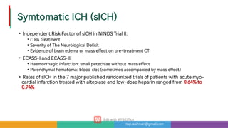 risqi.rakhman@gmail.com
SymtomaticICH(sICH)
•
•
•
•
•
•
•
•
IndependentRiskFactorofsICHinNINDSTrialII:
rTPAtreatment
Severityof eNeurologicalDe sit
Evidenceofbrainedemaormasse ectonpre-treatmentCT
ECASS-IandECASS-III
HaemorrhagicInfarction: smallpetechiaewithoutmasse ect
Parenchymalhematoma: bloodclot(sometimesaccompaniedbymasse ect)
RatesofsICHinthe7majorpublishedrandomizedtrialsofpatientswithacutemyo-
cardialinfarctiontreatedwithalteplaseandlow-doseheparinrangedfrom0.64%to
0.94%
 