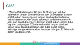 risqi.rakhman@gmail.com
CASE
• Wanita(58)datangkeIGDjam07.00dengankeluhan
kelemahantangandankakikanan.Jam05.00pasienbangun
shalatsubuhdanmengeluhtangandankakikananterasa
kebaskesemutan,danbicaraterdengarcadelnamunmasih
jelasdandapatdimenge i.Setelahshalatsubuh,pasientidur
lagidanbangunjam7.00dalamkondisitangandankaki
kanantidakdapatdigerakkan,dantidakdapatbicara.
Keluargamengatakansebelumberanjaktidurjam22.00masih
dalamkeadaansehat.
 