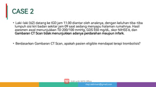 risqi.rakhman@gmail.com
CASE2
•
•
Laki-laki(62)datangkeIGDjam11.00diantarolehanaknya,dengankeluhantiba-tiba
lumpuhsisikiribadansekitarjam09saatsedangmenyapuhalamanrumahnya.Hasil
asesmenawalmenunjukkanTD200/100mmHg,GDS550mg/dL,skorNIHSS6,dan
GambaranCTScantidakmenunjukkanadanyaperdarahanmaupuninfark.
BerdasarkanGambaranCTScan,apakahpasieneligiblemendapatterapitrombolisis?
 