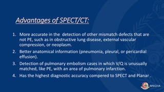 Advantages of SPECT/CT:
1. More accurate in the detection of other mismatch defects that are
not PE, such as in obstructive lung disease, external vascular
compression, or neoplasm.
2. Better anatomical information (pneumonia, pleural, or pericardial
effusion).
3. Detection of pulmonary embolism cases in which V/Q is unusually
matched, like PE, with an area of pulmonary infarction.
4. Has the highest diagnostic accuracy compered to SPECT and Planar .
 