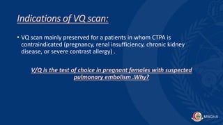 Indications of VQ scan:
• VQ scan mainly preserved for a patients in whom CTPA is
contraindicated (pregnancy, renal insufficiency, chronic kidney
disease, or severe contrast allergy) .
V/Q is the test of choice in pregnant females with suspected
pulmonary embolism .Why?
 