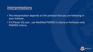 Interpretations
• The Interpretation depends on the protocol that you are following in
your institute .
• If it Planar VQ scan , use Modified PIOPED II criteria or Perfusion-only
PISAPED criteria.
 