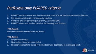 Perfusion-only PISAPED criteria
1. PISAPED stands for the prospective investigative study of acute pulmonary embolism diagnosis.
2. It is simple and eliminates nondiagnostic readings.
3. Combines only the perfusion part of the V/Q scan with CXR.
4. PISAPED criteria are classified based on the following scan findings:
PE Present:
One or more wedge-shaped perfusion defects.
PE Absent:
1. No perfusion defects.
2. Non-wedge-shaped perfusion defect.
3. Non segmental defects caused by the mediastinum, diaphragm, or an enlarged heart.
 