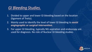 GI Bleeding Studies.
1. Divided to upper and lower GI bleeding based on the location
(ligament of Treitz).
2. Mainly used to Identify the level of lower GI bleeding to assist
angiographic or surgical intervention.
3. For upper GI bleeding, typically NG aspiration and endoscopy are
used for diagnosis. No role of Nuclear GI bleeding studies.
 
