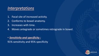 Interpretations
1. Focal site of increased activity.
2. Conforms to bowel anatomy.
3. Increases with time.
4. Moves antegrade or sometimes retrograde in bowel.
• Sensitivity and specificity :
91% sensitivity and 95% specificity
 