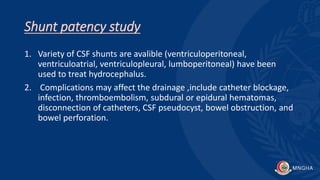 Shunt patency study
1. Variety of CSF shunts are avalible (ventriculoperitoneal,
ventriculoatrial, ventriculopleural, lumboperitoneal) have been
used to treat hydrocephalus.
2. Complications may affect the drainage ,include catheter blockage,
infection, thromboembolism, subdural or epidural hematomas,
disconnection of catheters, CSF pseudocyst, bowel obstruction, and
bowel perforation.
 